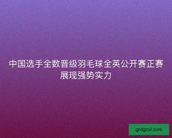 中国选手全数晋级羽毛球全英公开赛正赛展现强势实力